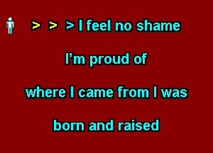 i1 t? r) Mfeel no shame

Pm proud of
where I came from I was

born and raised