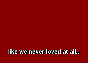 like we never loved at all..