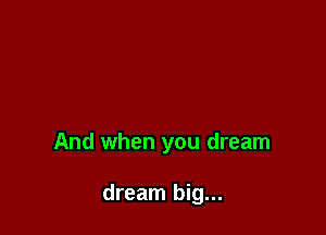 And when you dream

dream big...