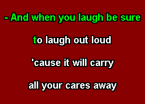 - And when you laugh be sure
to laugh out loud

'cause it will carry

all your cares away
