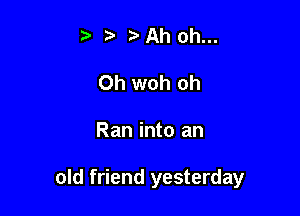 t ??Ah oh...
0h woh oh

Ran into an

old friend yesterday