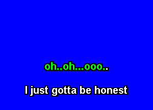 oh..oh...ooo..

ljust gotta be honest