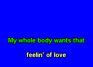 My whole body wants that

feeliW of love