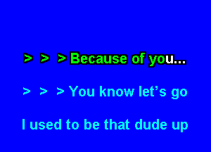 7-. Because of you...

You know let,s go

I used to be that dude up