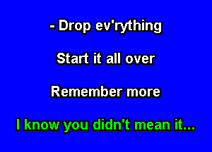 - Drop ev'rything

Start it all over

Remember more

I know you didn't mean it...