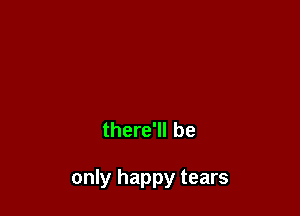 there'll be

only happy tears