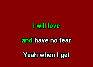 I will love

and have no fear

Yeah when I get