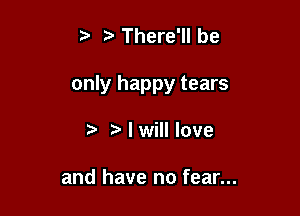 There'll be

only happy tears

r) tr I will love

and have no fear...