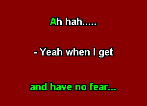 Ah hah .....

- Yeah when I get

and have no fear...