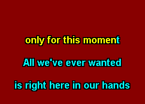 only for this moment

All we've ever wanted

is right here in our hands