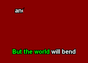 But the world will bend