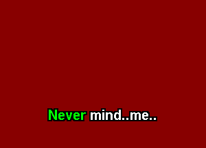 Never mind..me..