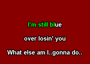 Pm still blue

over losin' you

What else am l..gonna do..