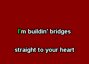 I'm buildin' bridges

straight to your heart