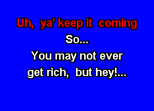 So...

You may not ever
get rich, but hey!...