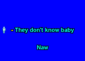 f? - They don't know baby

Naw