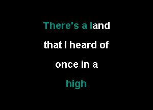 There's a land

that I heard of
once in a

high