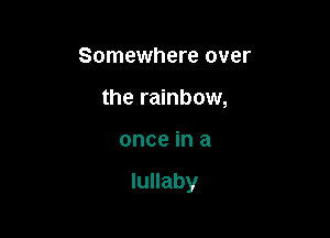 Somewhere over
the rainbow,

once in a

lullaby