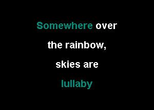 Somewhere over
the rainbow,

skies are

lullaby