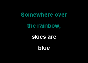 Somewhere over

the rainbow,

skies are

blue