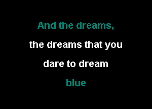 And the dreams,

the dreams that you

dare to dream

blue
