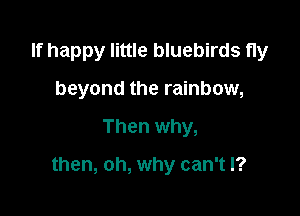 If happy little bluebirds fly
beyond the rainbow,

Then why,

then, oh, why can't I?
