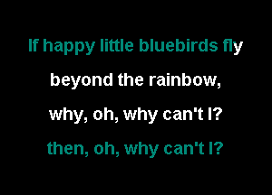 If happy little bluebirds fly
beyond the rainbow,

why, oh, why can't I?

then, oh, why can't I?