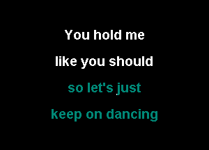 You hold me
like you should

so let's just

keep on dancing