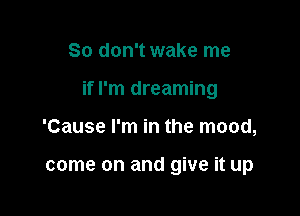 So don't wake me

if I'm dreaming

'Cause I'm in the mood,

come on and give it up