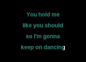 You hold me
like you should

so I'm gonna

keep on dancing