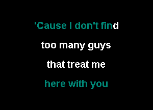 'Cause I don't fund
too many guys

that treat me

here with you