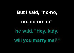 Butl said, no-no,
no, no-no-no

he said, Hey, lady,

will you marry me?