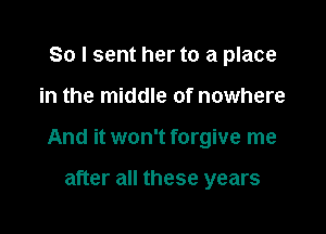 So I sent her to a place

in the middle of nowhere

And it won't forgive me

after all these years