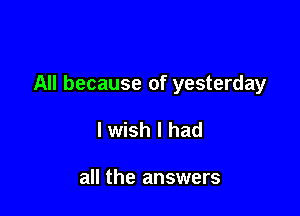 All because of yesterday

lwish I had

all the answers