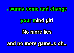 I wanna come and change
your mind girl

No more lies

and no more game..s oh..