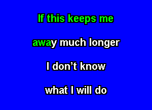 If this keeps me

away much longer
I dowt know

what I will do