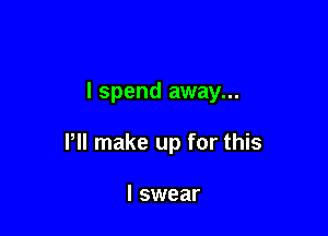 I spend away...

Pll make up for this

I swear