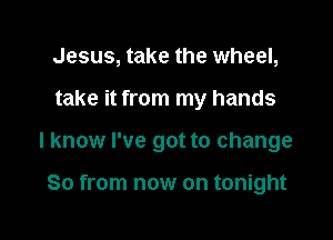 Jesus, take the wheel,

take it from my hands

I know I've got to change

So from now on tonight