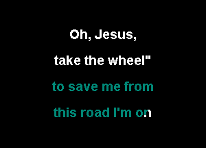 Oh, Jesus,

take the wheel
to save me from

this road I'm on