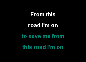 From this

road I'm on

to save me from

this road I'm on