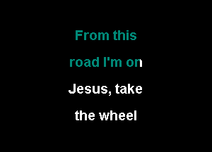 From this

road I'm on

Jesus, take

the wheel