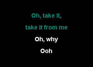 Oh, take it,

take it from me

Oh, why
Ooh