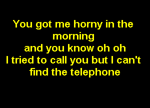 You got me horny in the
morning
and you know oh oh

ltried to call you but I can't
find the telephone