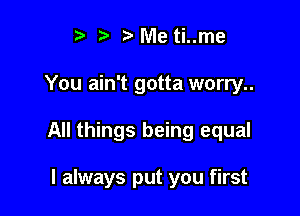 t. t' r) Me ti..me

You ain't gotta worry..

All things being equal

I always put you first
