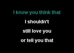 I know you think that

I shouldn't
still love you

or tell you that
