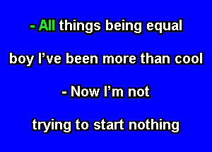 - All things being equal
boy Pve been more than cool

- Now Pm not

trying to start nothing