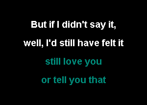 But ifI didn't say it,

well, I'd still have felt it
still love you

or tell you that