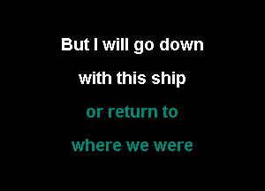 But I will go down

with this ship
or return to

where we were