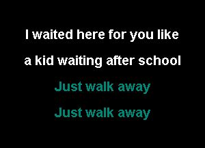 lwaited here for you like
a kid waiting after school

Just walk away

Just walk away