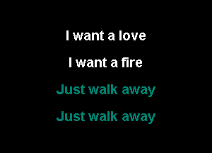 I want a love
I want a fire

Just walk away

Just walk away